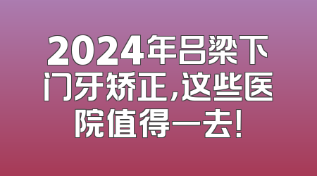 2024年吕梁下门牙矫正，这些医院值得一去！