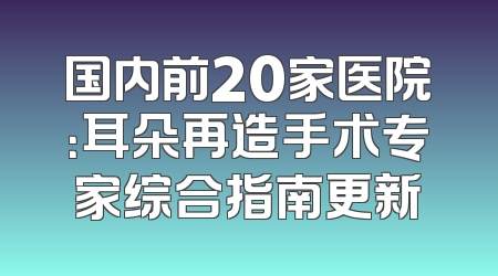国内前20家医院：耳朵再造手术专家综合指南更新