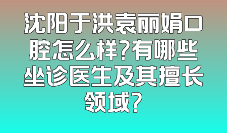 沈阳于洪袁丽娟口腔怎么样？有哪些坐诊医生及其擅长领域？
