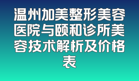 温州加美整形美容医院与颐和诊所美容技术解析及价格表