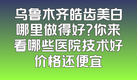 乌鲁木齐皓齿美白哪里做得好？你来看哪些医院技术好价格还便宜