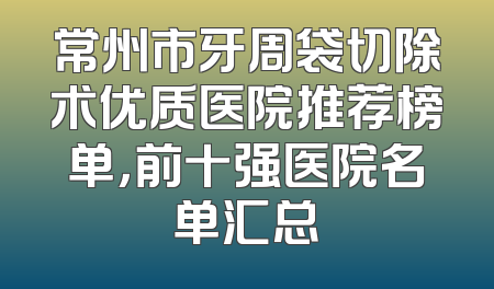 常州市牙周袋切除术优质医院推荐榜单，前十强医院名单汇总