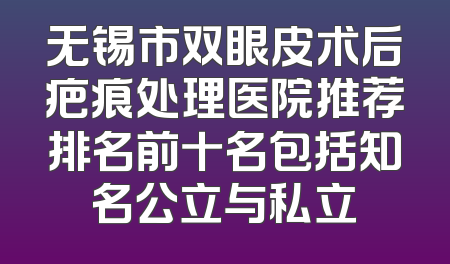 无锡市双眼皮术后疤痕处理医院推荐排名前十名包括知名公立与私立