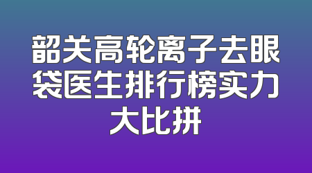韶关高轮离子去眼袋医生排行榜实力大比拼