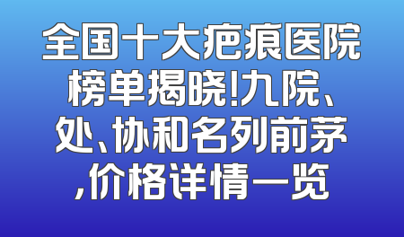 全国十大疤痕医院榜单揭晓！九院、处、协和名列前茅，价格详情一览