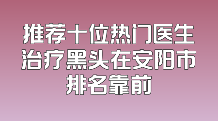推荐十位热门医生治疗黑头在安阳市排名靠前