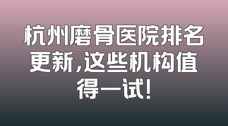 杭州磨骨医院排名更新，这些机构值得一试！