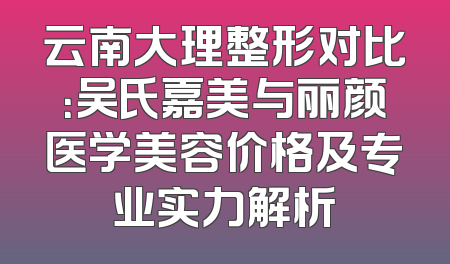 云南大理整形对比：吴氏嘉美与丽颜医学美容价格及专业实力解析