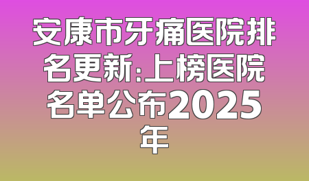 安康市牙痛医院排名更新：上榜医院名单公布2025年