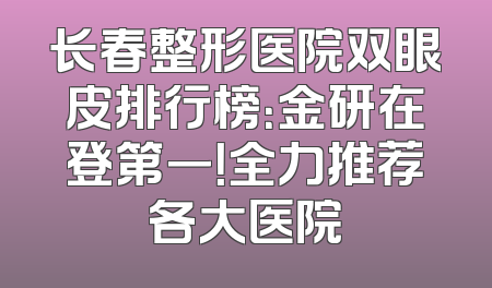 长春整形医院双眼皮排行榜：金研在登第一！全力推荐各大医院