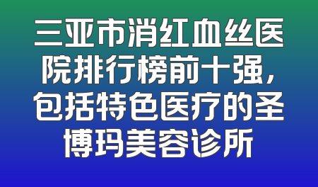 三亚市消红血丝医院排行榜前十强，包括特色医疗的圣博玛美容诊所