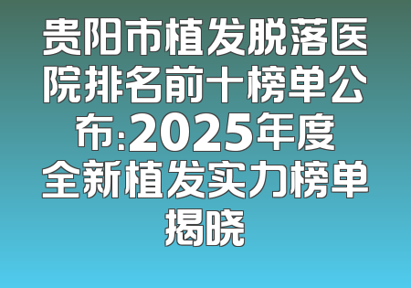贵阳市植发脱落医院排名前十榜单公布：2025年度全新植发实力榜单揭晓