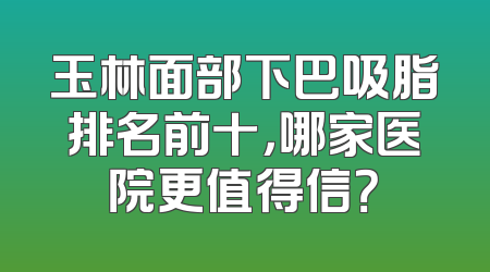 玉林面部下巴吸脂排名前十，哪家医院更值得信？