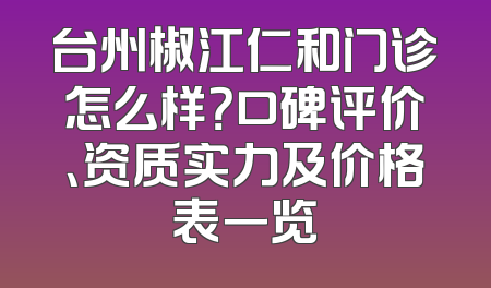 台州椒江仁和门诊怎么样？口碑评价、资质实力及价格表一览