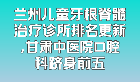 兰州儿童牙根脊髓治疗诊所排名更新，甘肃中医院口腔科跻身前五