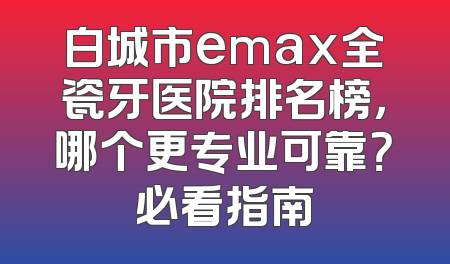 白城市emax全瓷牙医院排名榜，哪个更专业可靠？必看指南