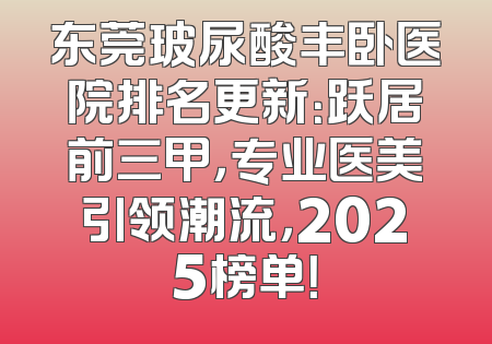 东莞玻尿酸丰卧医院排名更新：跃居前三甲，专业医美引领潮流，2025榜单！