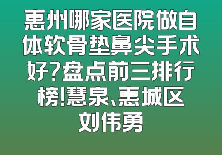 惠州哪家医院做自体软骨垫鼻尖手术好？盘点前三排行榜！慧泉、惠城区刘伟勇