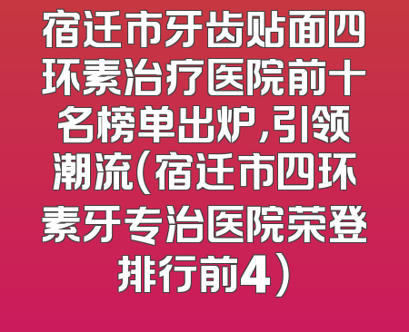 宿迁市牙齿贴面四环素治疗医院前十名榜单出炉，引领潮流（宿迁市四环素牙专治医院荣登排行前4）