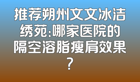 推荐朔州文文冰洁绣苑：哪家医院的隔空溶脂瘦肩效果？