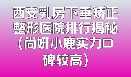 西安乳房下垂矫正整形医院排行揭秘(尚妍小鹿实力口碑较高)