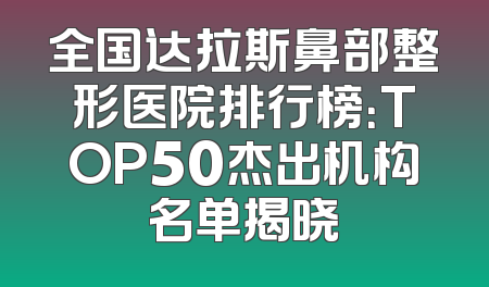全国达拉斯鼻部整形医院排行榜：TOP50杰出机构名单揭晓