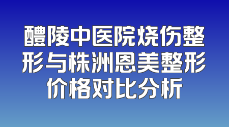 醴陵中医院烧伤整形与株洲恩美整形价格对比分析