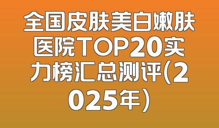 全国皮肤美白嫩肤医院TOP20实力榜汇总测评（2025年）