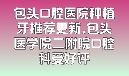 包头口腔医院种植牙推荐更新，包头医学院二附院口腔科受好评
