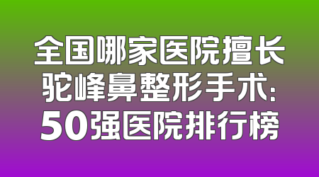 全国哪家医院擅长驼峰鼻整形手术：50强医院排行榜