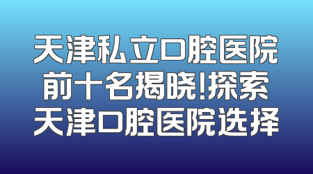 天津私立口腔医院前十名揭晓！探索天津口腔医院选择