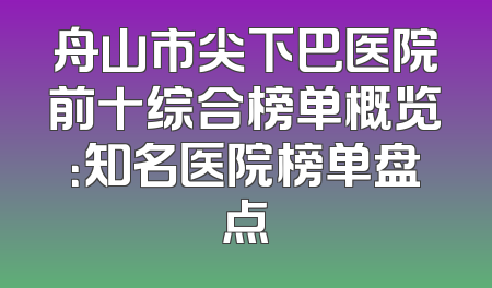 舟山市尖下巴医院前十综合榜单概览：知名医院榜单盘点