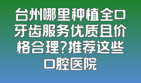 台州哪里种植全口牙齿服务优质且价格合理？推荐这些口腔医院