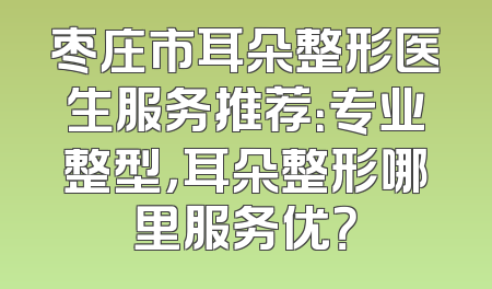枣庄市耳朵整形医生服务推荐：专业整型，耳朵整形哪里服务优？