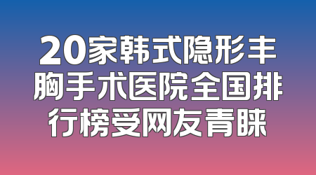 20家韩式隐形丰胸手术医院全国排行榜受网友青睐
