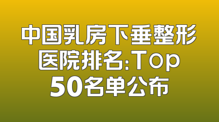 中国乳房下垂整形医院排名：Top50名单公布