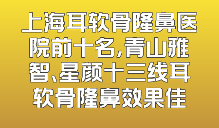 上海耳软骨隆鼻医院前十名，青山雅智、星颜十三线耳软骨隆鼻效果佳