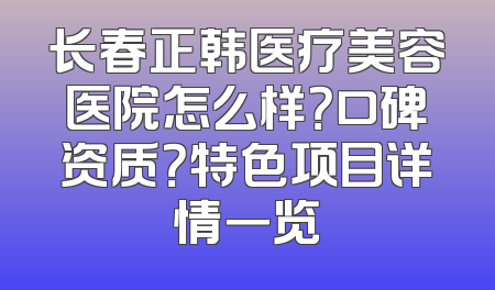 长春正韩医疗美容医院怎么样？口碑资质？特色项目详情一览
