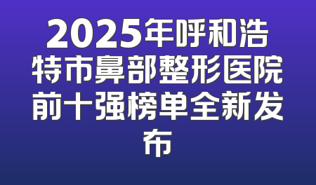 2025年呼和浩特市鼻部整形医院前十强榜单全新发布