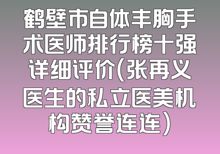 鹤壁市自体丰胸手术医师排行榜十强详细评价（张再义医生的私立医美机构赞誉连连）