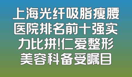 上海光纤吸脂瘦腰医院排名前十强实力比拼！仁爱整形美容科备受瞩目