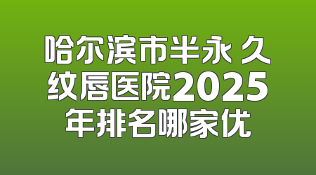 哈尔滨市半永 久纹唇医院2025年排名哪家优