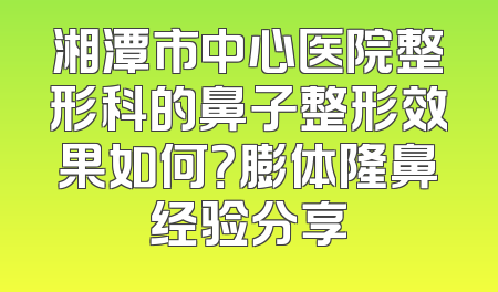 湘潭市中心医院整形科的鼻子整形效果如何？膨体隆鼻经验分享