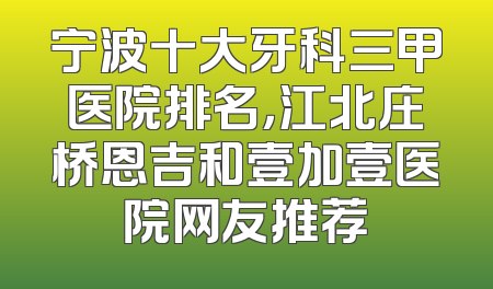 宁波十大牙科三甲医院排名，江北庄桥恩吉和壹加壹医院网友推荐