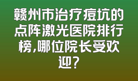 赣州市治疗痘坑的点阵激光医院排行榜，哪位院长受欢迎？