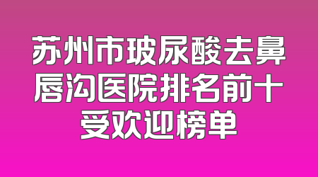 苏州市玻尿酸去鼻唇沟医院排名前十受欢迎榜单