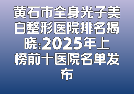 黄石市全身光子美白整形医院排名揭晓：2025年上榜前十医院名单发布