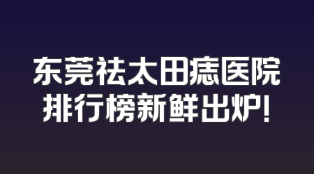 东莞祛太田痣医院排行榜新鲜出炉!