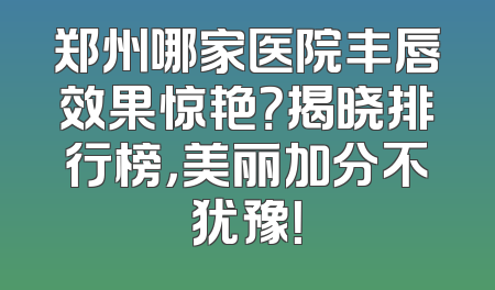 郑州哪家医院丰唇效果惊艳？揭晓排行榜，美丽加分不犹豫！
