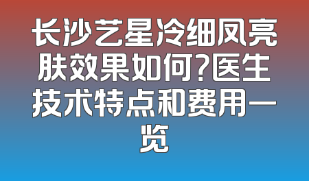 长沙艺星冷细凤亮肤效果如何？医生技术特点和费用一览